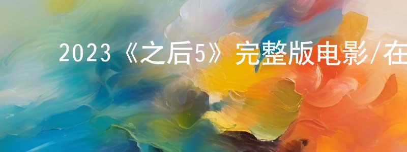 ﻿陈致文发布﻿2023《之后5》完整版电影/在线观看/百度云-美剧天堂